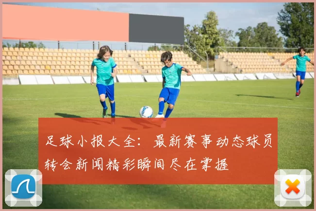 足球小报大全：最新赛事动态球员转会新闻精彩瞬间尽在掌握