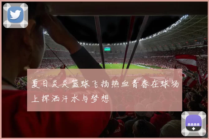 夏日炎炎篮球飞扬热血青春在球场上挥洒汗水与梦想