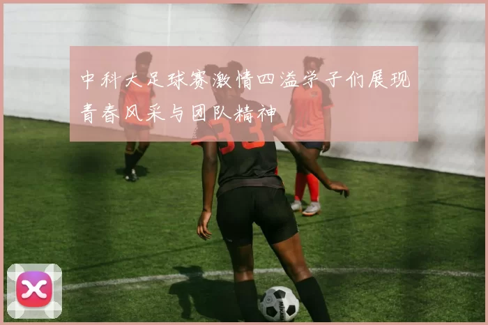 中科大足球赛激情四溢学子们展现青春风采与团队精神